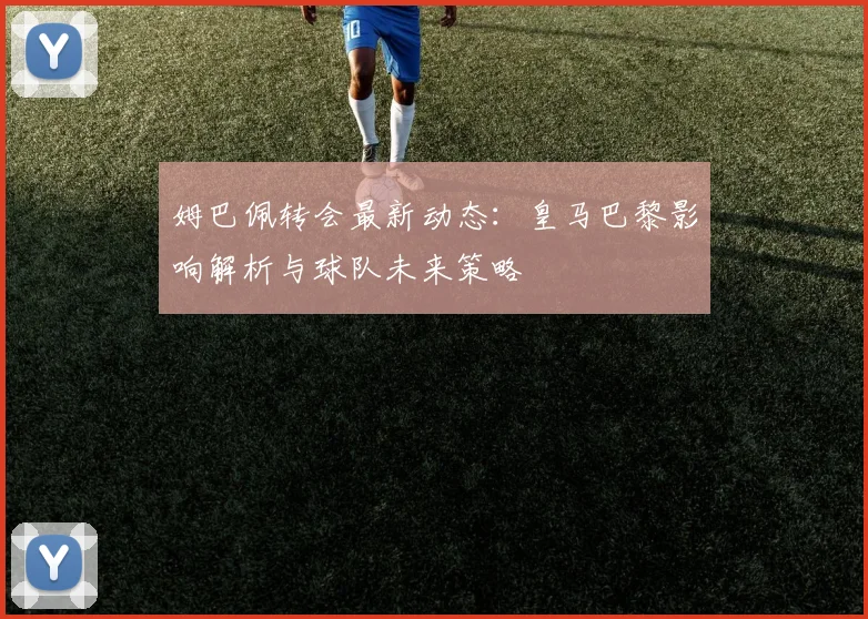 姆巴佩转会最新动态:皇马巴黎影响解析与球队未来策略