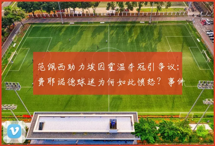 范佩西助力埃因霍温夺冠引争议:费耶诺德球迷为何如此愤怒?事件深度解读