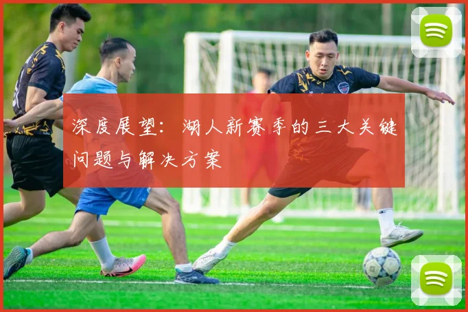 深度展望：湖人新赛季的三大关键问题与解决方案