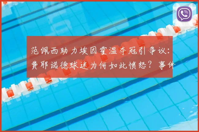 范佩西助力埃因霍温夺冠引争议：费耶诺德球迷为何如此愤怒？事件深度解读
