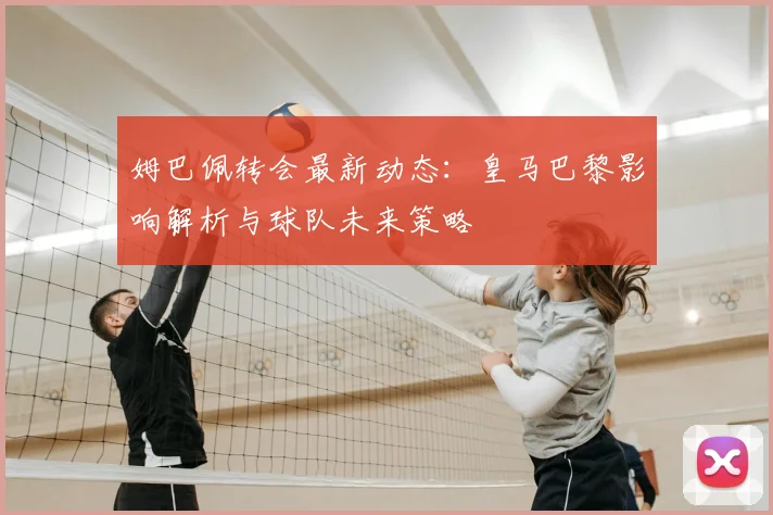 姆巴佩转会最新动态:皇马巴黎影响解析与球队未来策略