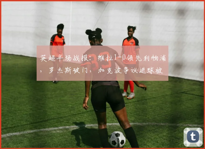英超半场战报：维拉1-0领先利物浦，罗杰斯破门，加克波争议进球被吹