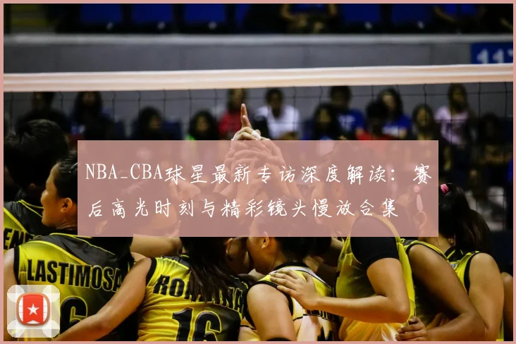 NBA_CBA球星最新专访深度解读：赛后高光时刻与精彩镜头慢放合集