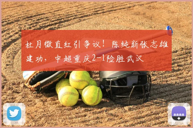 杜月徵直红引争议!陈纯新张志雄建功,中超重庆2-1险胜武汉