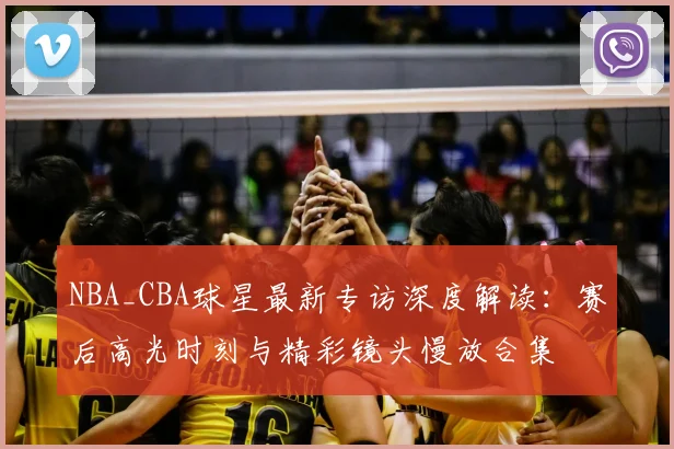 NBA_CBA球星最新专访深度解读:赛后高光时刻与精彩镜头慢放合集