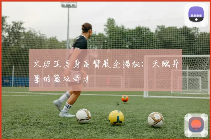 文班亚马身高臂展全揭秘：天赋异禀的篮坛奇才