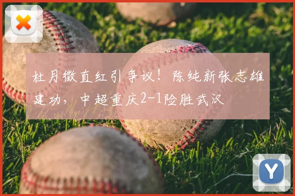 杜月徵直红引争议！陈纯新张志雄建功，中超重庆2-1险胜武汉