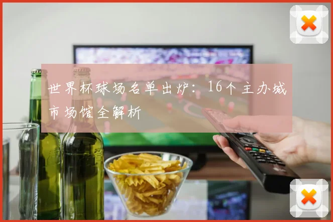 世界杯球场名单出炉：16个主办城市场馆全解析